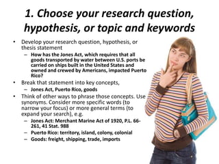 1. Choose your research question,
hypothesis, or topic and keywords
• Develop your research question, hypothesis, or
thesis statement
– How has the Jones Act, which requires that all
goods transported by water between U.S. ports be
carried on ships built in the United States and
owned and crewed by Americans, impacted Puerto
Rico?
• Break that statement into key concepts,
– Jones Act, Puerto Rico, goods
• Think of other ways to phrase those concepts. Use
synonyms. Consider more specific words (to
narrow your focus) or more general terms (to
expand your search), e.g.
– Jones Act: Merchant Marine Act of 1920, P.L. 66-
261, 41 Stat. 988
– Puerto Rico: territory, island, colony, colonial
– Goods: freight, shipping, trade, imports
 