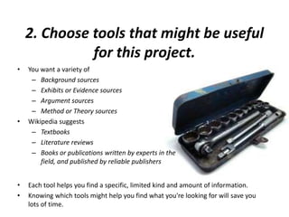 2. Choose tools that might be useful
for this project.
• You want a variety of
– Background sources
– Exhibits or Evidence sources
– Argument sources
– Method or Theory sources
• Wikipedia suggests
– Textbooks
– Literature reviews
– Books or publications written by experts in the
field, and published by reliable publishers
• Each tool helps you find a specific, limited kind and amount of information.
• Knowing which tools might help you find what you're looking for will save you
lots of time.
 