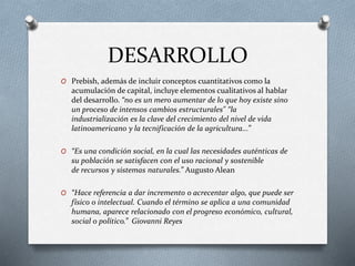 DESARROLLO
O Prebish, además de incluir conceptos cuantitativos como la
acumulación de capital, incluye elementos cualitativos al hablar
del desarrollo. “no es un mero aumentar de lo que hoy existe sino
un proceso de intensos cambios estructurales" “la
industrialización es la clave del crecimiento del nivel de vida
latinoamericano y la tecnificación de la agricultura...”
O “Es una condición social, en la cual las necesidades auténticas de
su población se satisfacen con el uso racional y sostenible
de recursos y sistemas naturales.” Augusto Alean
O “Hace referencia a dar incremento o acrecentar algo, que puede ser
físico o intelectual. Cuando el término se aplica a una comunidad
humana, aparece relacionado con el progreso económico, cultural,
social o político.” Giovanni Reyes
 