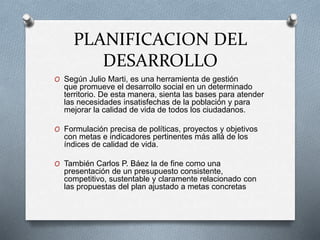 PLANIFICACION DEL
DESARROLLO
O Según Julio Marti, es una herramienta de gestión
que promueve el desarrollo social en un determinado
territorio. De esta manera, sienta las bases para atender
las necesidades insatisfechas de la población y para
mejorar la calidad de vida de todos los ciudadanos.
O Formulación precisa de políticas, proyectos y objetivos
con metas e indicadores pertinentes más allá de los
índices de calidad de vida.
O También Carlos P. Báez la de fine como una
presentación de un presupuesto consistente,
competitivo, sustentable y claramente relacionado con
las propuestas del plan ajustado a metas concretas
 