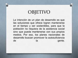 OBJETIVO
La intención de un plan de desarrollo es que
las soluciones que ofrece logren mantenerse
en el tiempo y ser sostenibles, para que la
población no requiera de la asistencia social
sino que pueda mantenerse con sus propios
medios. Por eso, los planes nacionales de
desarrollo buscan promover la autosuficiencia
de la gente.
 