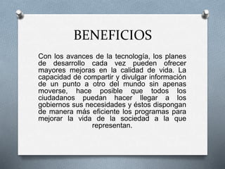 BENEFICIOS
Con los avances de la tecnología, los planes
de desarrollo cada vez pueden ofrecer
mayores mejoras en la calidad de vida. La
capacidad de compartir y divulgar información
de un punto a otro del mundo sin apenas
moverse, hace posible que todos los
ciudadanos puedan hacer llegar a los
gobiernos sus necesidades y éstos dispongan
de manera más eficiente los programas para
mejorar la vida de la sociedad a la que
representan.
 