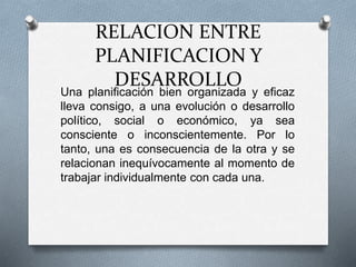 RELACION ENTRE
PLANIFICACION Y
DESARROLLO
Una planificación bien organizada y eficaz
lleva consigo, a una evolución o desarrollo
político, social o económico, ya sea
consciente o inconscientemente. Por lo
tanto, una es consecuencia de la otra y se
relacionan inequívocamente al momento de
trabajar individualmente con cada una.
 