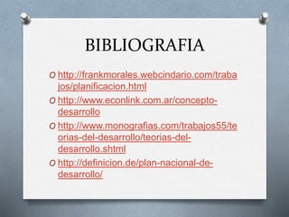 BIBLIOGRAFIA
O http://frankmorales.webcindario.com/traba
jos/planificacion.html
O http://www.econlink.com.ar/concepto-
desarrollo
O http://www.monografias.com/trabajos55/te
orias-del-desarrollo/teorias-del-
desarrollo.shtml
O http://definicion.de/plan-nacional-de-
desarrollo/
 