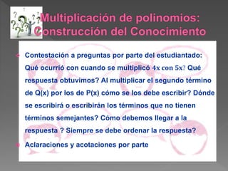  Contestación a preguntas por parte del estudiantado:
Qué ocurrió con cuando se multiplicó 𝟒𝐱 𝐜𝐨𝐧 𝟓𝐱? Qué
respuesta obtuvimos? Al multiplicar el segundo término
de Q(x) por los de P(x) cómo se los debe escribir? Dónde
se escribirá o escribirán los términos que no tienen
términos semejantes? Cómo debemos llegar a la
respuesta ? Siempre se debe ordenar la respuesta?
 Aclaraciones y acotaciones por parte
 
