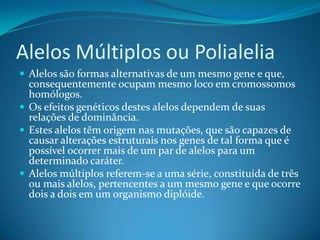 Alelos Múltiplos ou Polialelia
 Alelos são formas alternativas de um mesmo gene e que,
consequentemente ocupam mesmo loco em cromossomos
homólogos.
 Os efeitos genéticos destes alelos dependem de suas
relações de dominância.
 Estes alelos têm origem nas mutações, que são capazes de
causar alterações estruturais nos genes de tal forma que é
possível ocorrer mais de um par de alelos para um
determinado caráter.
 Alelos múltiplos referem-se a uma série, constituída de três
ou mais alelos, pertencentes a um mesmo gene e que ocorre
dois a dois em um organismo diplóide.
 
