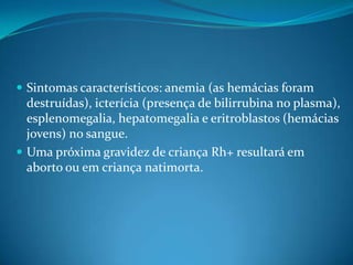  Sintomas característicos: anemia (as hemácias foram
destruídas), icterícia (presença de bilirrubina no plasma),
esplenomegalia, hepatomegalia e eritroblastos (hemácias
jovens) no sangue.
 Uma próxima gravidez de criança Rh+ resultará em
aborto ou em criança natimorta.
 