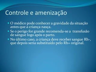 Controle e amenização
 O médico pode conhecer a gravidade da situação
antes que a criança nasça.
 Se o perigo for grande recomenda-se a transfusão
de sangue logo após o parto.
 No último caso, a criança deve receber sangue Rh-,
que depois seria substituído pelo Rh+ original.
 