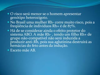  O risco será menor se o homem apresentar
genótipo heterozigoto.
 No Brasil uma mulher Rh- corre muito risco, pois a
freqüência de indivíduos Rh+ é de 87%.
 Há de se considerar ainda o efeito protetor do
sistema ABO. A mãe Rh- , tendo um filho Rh+ de
grupo não-compatível não será induzida a
produzir anti-Rh, pois sua aglutinina destruirá as
hemácias do feto antes da indução.
 Exceto mãe AB.
 