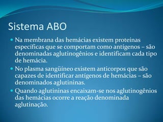 Sistema ABO
 Na membrana das hemácias existem proteínas
específicas que se comportam como antígenos – são
denominadas aglutinogênios e identificam cada tipo
de hemácia.
 No plasma sangüíneo existem anticorpos que são
capazes de identificar antígenos de hemácias – são
denominados aglutininas.
 Quando aglutininas encaixam-se nos aglutinogênios
das hemácias ocorre a reação denominada
aglutinação.
 
