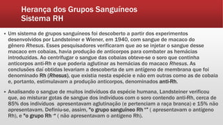 Herança dos Grupos Sanguíneos
Sistema RH
 Um sistema de grupos sanguíneos foi descoberto a partir dos experimentos
desenvolvidos por Landsteiner e Wiener, em 1940, com sangue de macaco do
gênero Rhesus. Esses pesquisadores verificaram que ao se injetar o sangue desse
macaco em cobaias, havia produção de anticorpos para combater as hemácias
introduzidas. Ao centrifugar o sangue das cobaias obteve-se o soro que continha
anticorpos anti-Rh e que poderia aglutinar as hemácias do macaco Rhesus. As
conclusões daí obtidas levariam a descoberta de um antígeno de membrana que foi
denominado Rh (Rhesus), que existia nesta espécie e não em outras como as de cobaia
e, portanto, estimulavam a produção anticorpos, denominados anti-Rh.
 Analisando o sangue de muitos indivíduos da espécie humana, Landsteiner verificou
que, ao misturar gotas de sangue dos indivíduos com o soro contendo anti-Rh, cerca de
85% dos indivíduos apresentavam aglutinação (e pertenciam a raça branca) e 15% não
apresentavam. Definiu-se, assim, "o grupo sanguíneo Rh +” ( apresentavam o antígeno
Rh), e "o grupo Rh -“ ( não apresentavam o antígeno Rh).
 