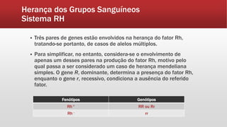 Herança dos Grupos Sanguíneos
Sistema RH
 Três pares de genes estão envolvidos na herança do fator Rh,
tratando-se portanto, de casos de alelos múltiplos.
 Para simplificar, no entanto, considera-se o envolvimento de
apenas um desses pares na produção do fator Rh, motivo pelo
qual passa a ser considerado um caso de herança mendeliana
simples. O gene R, dominante, determina a presença do fator Rh,
enquanto o gene r, recessivo, condiciona a ausência do referido
fator.
Fenótipos Genótipos
Rh + RR ou Rr
Rh - rr
 