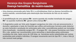 Herança dos Grupos Sanguíneos
Doença hemolítica do recém-nascido
 Uma doença provocada pelo fator Rh é a eritroblastose fetal ou doença hemolítica do
recém-nascido, caracterizada pela destruição das hemácias do feto ou do recém-
nascido.
 A sensibilização de uma pessoa Rh - ocorre quando ela recebe transfusão de sangue
Rh + ou quando mulheres Rh - geram uma criança Rh + .
 O diagnóstico pode ser feito pela tipagem sanguínea da mãe e do pai precocemente e
durante a gestação o teste de Coombs que utiliza anti-anticorpo humano pode detectar
se esta havendo a produção de anticorpos pela mãe e providências podem ser tomadas.
Uma transfusão , recebendo sangue Rh -, O sangue Rh - não possui hemácias com fator
Rh e não podem ser reconhecidas como estranhas e destruídas pelos anticorpos
recebidos da mãe. Após cerca de 120 dias, as hemácias serão substituídas por outras
produzidas pelo próprio indivíduo. O sangue novamente será do tipo Rh +, mas o feto já
não correrá mais perigo.
 