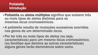 Polialelia
Introdução
 Polialelia ou alelos múltiplos significa que existem três
ou mais tipos de alelos distintos para os
mesmos locus cromossômicos.
 A polialelia resulta de mutações sucessivas ocorridas
nos genes de um determinado locus.
 Por ter três ou mais tipos de alelos (ou seja,
características) para um mesmo lócus cromossômico,
(ou fenótipo que domina as outras características)
alguns genes terão dominância sobre outro.
 