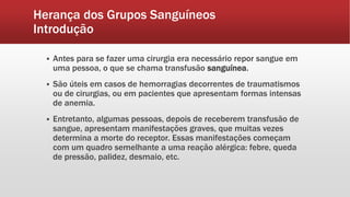 Herança dos Grupos Sanguíneos
Introdução
 Antes para se fazer uma cirurgia era necessário repor sangue em
uma pessoa, o que se chama transfusão sanguínea.
 São úteis em casos de hemorragias decorrentes de traumatismos
ou de cirurgias, ou em pacientes que apresentam formas intensas
de anemia.
 Entretanto, algumas pessoas, depois de receberem transfusão de
sangue, apresentam manifestações graves, que muitas vezes
determina a morte do receptor. Essas manifestações começam
com um quadro semelhante a uma reação alérgica: febre, queda
de pressão, palidez, desmaio, etc.
 