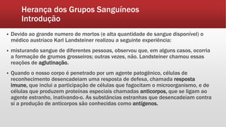 Herança dos Grupos Sanguíneos
Introdução
 Devido ao grande numero de mortos (e alta quantidade de sangue disponível) o
médico austríaco Karl Landsteiner realizou a seguinte experiência:
 misturando sangue de diferentes pessoas, observou que, em alguns casos, ocorria
a formação de grumos grosseiros; outras vezes, não. Landsteiner chamou essas
reações de aglutinação.
 Quando o nosso corpo é penetrado por um agente patogênico, células de
reconhecimento desencadeiam uma resposta de defesa, chamada resposta
imune, que inclui a participação de células que fagocitam o microorganismo, e de
células que produzem proteínas especiais chamadas anticorpos, que se ligam ao
agente estranho, inativando-o. As substâncias estranhas que desencadeiam contra
si a produção de anticorpos são conhecidas como antígenos.
 
