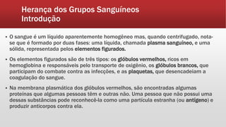 Herança dos Grupos Sanguíneos
Introdução
 O sangue é um líquido aparentemente homogêneo mas, quando centrifugado, nota-
se que é formado por duas fases: uma líquida, chamada plasma sanguíneo, e uma
sólida, representada pelos elementos figurados.
 Os elementos figurados são de três tipos: os glóbulos vermelhos, ricos em
hemoglobina e responsáveis pelo transporte de oxigênio, os glóbulos brancos, que
participam do combate contra as infecções, e as plaquetas, que desencadeiam a
coagulação do sangue.
 Na membrana plasmática dos glóbulos vermelhos, são encontradas algumas
proteínas que algumas pessoas têm e outras não. Uma pessoa que não possui uma
dessas substâncias pode reconhecê-la como uma partícula estranha (ou antígeno) e
produzir anticorpos contra ela.
 