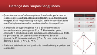 Herança dos Grupos Sanguíneos
 Quando uma transfusão sanguínea é realizada, pode ocorrer
reação entre os aglutinogênios do doador e as aglutininas do
receptor. Essa reação (ou aglutinação) seria responsável pelas
manifestações observadas nas transfusões incompatíveis.
 A produção de aglutinogênios A e B são determinadas,
respectivamente, pelos genes I A e I B. Um terceiro gene,
chamado i, condiciona a não produção de aglutinogênios. Trata-
se, portanto de um caso de alelos múltiplos. Entre os
genes I A e I B há co-dominância (I A = I B), mas cada um deles
domina o gene i (I A > i e I B> i).
 Podemos estabelecer um quadro de transfusões que podem ser
realizadas:
Fenótipo Genótipo
A I AI A ou I Ai
B I BI B ou I Bi
AB I AI B
O ii
 