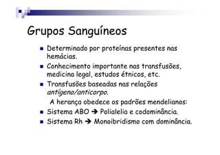Grupos Sanguíneos
Determinado por proteínas presentes nas
hemácias.
Conhecimento importante nas transfusões,
medicina legal, estudos étnicos, etc.
Transfusões baseadas nas relações
antígeno/anticorpo.
A herança obedece os padrões mendelianos:
Sistema ABO Polialelia e codominância.
Sistema Rh Monoibridismo com dominância.
 