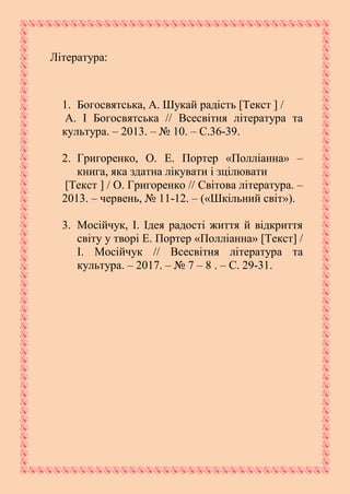 Література:
1. Богосвятська, А. Шукай радість [Текст ] /
А. І Богосвятська // Всесвітня література та
культура. – 2013. – № 10. – С.36-39.
2. Григоренко, О. Е. Портер «Полліанна» –
книга, яка здатна лікувати і зцілювати
[Текст ] / О. Григоренко // Світова література. –
2013. – червень, № 11-12. – («Шкільний світ»).
3. Мосійчук, І. Ідея радості життя й відкриття
світу у творі Е. Портер «Полліанна» [Текст] /
І. Мосійчук // Всесвітня література та
культура. – 2017. – № 7 – 8 . – С. 29-31.
 