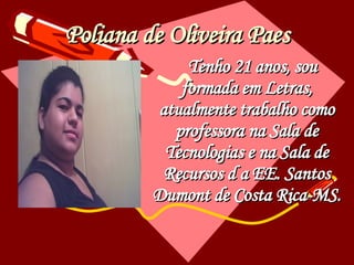 Poliana de Oliveira Paes Tenho 21 anos, sou formada em Letras, atualmente trabalho como professora na Sala de Tecnologias e na Sala de Recursos d a EE. Santos Dumont de Costa Rica-MS. 