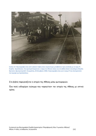 Συντακτική και Φωτογραφική Ομάδα Εργαστηρίου Πληροφορικής 56ου Γυμνασίου Αθήνας/
Αθήνα. Η πόλη, οι άνθρωποι, τα γεγονότα [12]
Εικόνα 13: Η φωτογραφία είναι από τη βασιλ. Σοφίας όπου στρατεύσιμοι μεταβαίνουν προς κατάταξη με το τραμ 27,
Κυψέλη –Αμπελόκηποι. Στα αριστερά διακρίνεται ο τοίχος του Εθνικού κήπου και στο βάθος δεξιά το ξενοδοχείο Μεγάλη
Βρετανία. (φωτορεπορτάζ Κ. Κουρμπέτης, 28 Οκτωβρίου 1940). Η φωτογραφία είναι για το τραμ 27 που εξυπηρετούσε
την περιοχή των Αμπελοκήπων.
Στο βιβλίο παρουσιάζεται η ιστορία της Αθήνας μέσω φωτογραφιών.
Ένα πολύ ενδιαφέρον λεύκωμα που «αφηγείται» την ιστορία της Αθήνας με οπτικό
τρόπο.
 