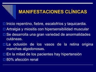 MANIFESTACIONES CLÍNICAS

 Inicio repentino, fiebre, escalofríos y taquicardia.
 Artralgia y miositis con hipersensibilidad muscular
 Se desarrolla una gran variedad de anormalidades
  cutáneas.
 La oclusión de los vasos de la retina origina
  manchas algodonosas.
 En la mitad de los pacientes hay hipertensión
 80% afección renal
 