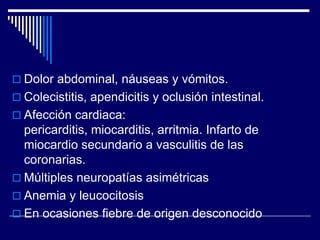  Dolor abdominal, náuseas y vómitos.
 Colecistitis, apendicitis y oclusión intestinal.
 Afección cardiaca:
  pericarditis, miocarditis, arritmia. Infarto de
  miocardio secundario a vasculitis de las
  coronarias.
 Múltiples neuropatías asimétricas
 Anemia y leucocitosis
 En ocasiones fiebre de origen desconocido
 