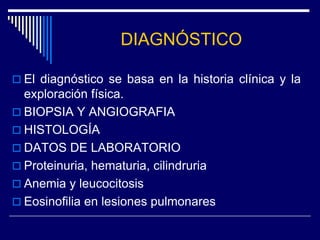 DIAGNÓSTICO

 El diagnóstico se basa en la historia clínica y la
  exploración física.
 BIOPSIA Y ANGIOGRAFIA
 HISTOLOGÍA
 DATOS DE LABORATORIO
 Proteinuria, hematuria, cilindruria
 Anemia y leucocitosis
 Eosinofilia en lesiones pulmonares
 