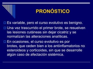 PRONÓSTICO

 Es variable, pero el curso evolutivo es benigno.
 Una vez trascurrido el primer brote, se resuelven
  las lesiones cutáneas sin dejar cicatriz y se
  normalizan las alteraciones analíticas.
 En ocasiones, el curso evolutivo es por
  brotes, que ceden bien a los antiinflamatorios no
  esteroideos y corticoides, sin que se desarrolle
  algún caso de afectación sistémica.
 
