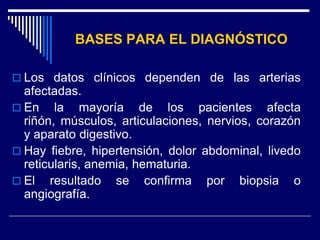 BASES PARA EL DIAGNÓSTICO

 Los datos clínicos dependen de las arterias
  afectadas.
 En la mayoría de los pacientes afecta
  riñón, músculos, articulaciones, nervios, corazón
  y aparato digestivo.
 Hay fiebre, hipertensión, dolor abdominal, livedo
  reticularis, anemia, hematuria.
 El resultado se confirma por biopsia o
  angiografía.
 