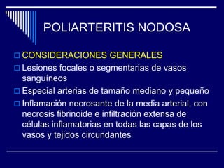 POLIARTERITIS NODOSA

 CONSIDERACIONES GENERALES
 Lesiones focales o segmentarias de vasos
  sanguíneos
 Especial arterias de tamaño mediano y pequeño
 Inflamación necrosante de la media arterial, con
  necrosis fibrinoide e infiltración extensa de
  células inflamatorias en todas las capas de los
  vasos y tejidos circundantes
 