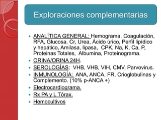  ANALÍTICA GENERAL: Hemograma, Coagulación,
RFA, Glucosa, Cr, Urea, Ácido úrico, Perfil lipídico
y hepático, Amilasa, lipasa, CPK, Na, K, Ca, P,
Proteinas Totales, Albumina, Proteinograma.
 ORINA/ORINA 24H.
 SEROLOGÍAS: VHB, VHB, VIH, CMV, Parvovirus.
 INMUNOLOGÍA: ANA, ANCA, FR, Crioglobulinas y
Complemento. (10% p-ANCA +)
 Electrocardiograma.
 Rx PA y L Tórax.
 Hemocultivos
Exploraciones complementarias
 