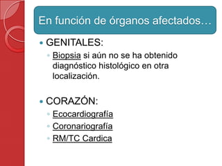  GENITALES:
◦ Biopsia si aún no se ha obtenido
diagnóstico histológico en otra
localización.
 CORAZÓN:
◦ Ecocardiografía
◦ Coronariografía
◦ RM/TC Cardica
En función de órganos afectados…
 