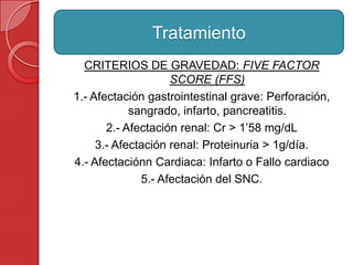 CRITERIOS DE GRAVEDAD: FIVE FACTOR
SCORE (FFS)
1.- Afectación gastrointestinal grave: Perforación,
sangrado, infarto, pancreatitis.
2.- Afectación renal: Cr > 1’58 mg/dL
3.- Afectación renal: Proteinuria > 1g/día.
4.- Afectaciónn Cardiaca: Infarto o Fallo cardiaco
5.- Afectación del SNC.
Tratamiento
 