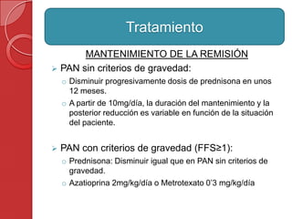 MANTENIMIENTO DE LA REMISIÓN
 PAN sin criterios de gravedad:
o Disminuir progresivamente dosis de prednisona en unos
12 meses.
o A partir de 10mg/día, la duración del mantenimiento y la
posterior reducción es variable en función de la situación
del paciente.
 PAN con criterios de gravedad (FFS≥1):
o Prednisona: Disminuir igual que en PAN sin criterios de
gravedad.
o Azatioprina 2mg/kg/día o Metrotexato 0’3 mg/kg/día
Tratamiento
 