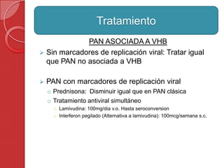PAN ASOCIADA A VHB
 Sin marcadores de replicación viral: Tratar igual
que PAN no asociada a VHB
 PAN con marcadores de replicación viral
o Prednisona: Disminuir igual que en PAN clásica
o Tratamiento antiviral simultáneo
o Lamivudina: 100mg/dia v.o. Hasta seroconversion
o Interferon pegilado (Alternativa a lamivudina): 100mcg/semana s.c.
Tratamiento
 