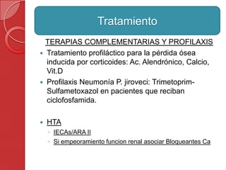 TERAPIAS COMPLEMENTARIAS Y PROFILAXIS
 Tratamiento profiláctico para la pérdida ósea
inducida por corticoides: Ac. Alendrónico, Calcio,
Vit.D
 Profilaxis Neumonía P. jiroveci: Trimetoprim-
Sulfametoxazol en pacientes que reciban
ciclofosfamida.
 HTA
◦ IECAs/ARA II
◦ Si empeoramiento funcion renal asociar Bloqueantes Ca
Tratamiento
 