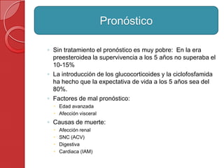 ◦ Sin tratamiento el pronóstico es muy pobre: En la era
preesteroidea la supervivencia a los 5 años no superaba el
10-15%
◦ La introducción de los glucocorticoides y la ciclofosfamida
ha hecho que la expectativa de vida a los 5 años sea del
80%.
◦ Factores de mal pronóstico:
 Edad avanzada
 Afección visceral
◦ Causas de muerte:
 Afección renal
 SNC (ACV)
 Digestiva
 Cardiaca (IAM)
Pronóstico
 