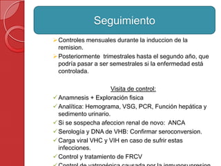 Controles mensuales durante la induccion de la
remision.
Posteriormente trimestrales hasta el segundo año, que
podría pasar a ser semestrales si la enfermedad está
controlada.
Visita de control:
Anamnesis + Exploración fisica
Analítica: Hemograma, VSG, PCR, Función hepática y
sedimento urinario.
Si se sospecha afeccion renal de novo: ANCA
Serología y DNA de VHB: Confirmar seroconversion.
Carga viral VHC y VIH en caso de sufrir estas
infecciones.
Control y tratamiento de FRCV
Seguimiento
 