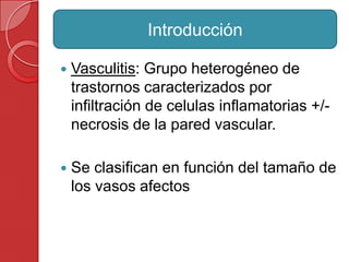  Vasculitis: Grupo heterogéneo de
trastornos caracterizados por
infiltración de celulas inflamatorias +/-
necrosis de la pared vascular.
 Se clasifican en función del tamaño de
los vasos afectos
Introducción
 