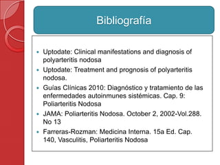  Uptodate: Clinical manifestations and diagnosis of
polyarteritis nodosa
 Uptodate: Treatment and prognosis of polyarteritis
nodosa.
 Guías Clínicas 2010: Diagnóstico y tratamiento de las
enfermedades autoinmunes sistémicas. Cap. 9:
Poliarteritis Nodosa
 JAMA: Poliarteritis Nodosa. October 2, 2002-Vol.288.
No 13
 Farreras-Rozman: Medicina Interna. 15a Ed. Cap.
140, Vasculitis, Poliarteritis Nodosa
Bibliografía
 