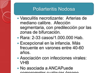  Vasculitis necrotizante: Arterias de
mediano calibre. Afección
segmentaria, con predilección por las
zonas de bifurcación.
 Rara: 2-33 casos/1.000.000 Hab.
 Excepcional en la infancia. Más
frecuente en varones entre 40-60
años.
 Asociación con infecciones virales:
VHB
 No asociada a ANCAPuede
Poliarteritis Nodosa
 