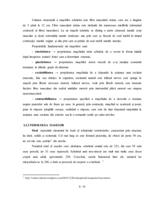 9 / 79
Unitatea structurală a muşchilor scheletici este fibra musculară striata, care are o lungime
de 5 până la 12 cm. Fibra musculară striata este alcătuită din numeroase miofibrile (elementul
contractil al fibrei musculare). La un muşchi scheletic se disting o parte cărnoasă numită corp
muscular şi două extremităţi numite tendoane: una prin care se fixează de osul imobil în timpul
contracţiei numită origine şi alta prin care se prinde de osul mobil numită inserţie.
Proprietătile fundamentale ale muşchilor sunt:
- elasticitatea → proprietatea muşchiului striat scheletic de a reveni la forma iniţială
după începerea acţiunii forţei care a determinat extensia;
- plasticitatea → proprietatea muşchilor netezi vicerali de a-şi menţine constantă
tensiunea la diferite grade de distensie.
- excitabilitatea → proprietatea muşchiului de a răspunde la acţiunea unui excitant
(mecanic, fizic sau chimic). în organism, excitantul natural este influxul nervos care ajunge la
muşchi prin fibrele nervoase motorii. Influxul nervos, venit prin fibrele motorii, este transmis
fiecărei fibre musculare din cadrul unităţilor motorii prin intermediul plăcii motorii sau sinapsa
neuromusculară.
- contractibilitatea → proprietatea specifică a muşchiului de a dezvolta o tensiune
asupra punctelor sale de fixare pe oase. în general, prin contracţie, muşchiul se scurtează şi poate
pune în mişcare pârghiile osoase, realizând o mişcare, care este de fapt răspunsul muşchiului la
acţiunea unui excitant din exterior sau la o comandă venită pe calea nervilor.
I.2.2 FIZIOLOGIA OASELOR
Osul reprezintă elementul de bază al scheletului vertebratelor, caracterizat prin structura
lui dură, solidă și rezistenţă. Cel mai lung os este femurul piciorului, de obicei de peste 50 cm,
iar cel mic este „scărița” din ureche.
Numărul total al oaselor care alcătuiesc scheletul omului este de 223, din care 95 sunt
oase perechi, iar 33 oase neperechi. Scheletul unui nou-născut are mult mai multe oase decat
corpul unui adult, aproximativ 350. Crescând, oasele fuzionează între ele, numărul lor
micşorându-se la 206, o dată ce procesul de creştere s-a încheiat. 7
7 http://veritasvalentin.wordpress.com/2012/12/20/subcapitolul-ix-aparatul-locomotor/.
 