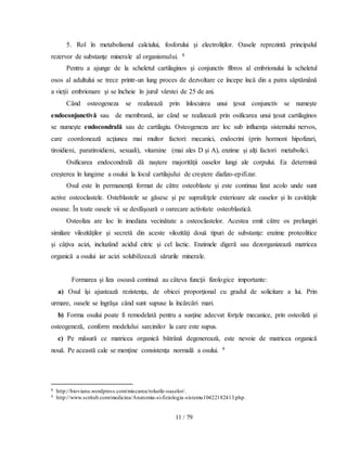 11 / 79
5. Rol în metabolismul calciului, fosforului şi electroliţilor. Oasele reprezintă principalul
rezervor de substanţe minerale al organismului. 8
Pentru a ajunge de la scheletul cartilaginos şi conjunctiv fibros al embrionului la scheletul
osos al adultului se trece printr-un lung proces de dezvoltare ce începe încă din a patra săptămână
a vieţii embrionare şi se încheie în jurul vârstei de 25 de ani.
Când osteogeneza se realizează prin înlocuirea unui ţesut conjunctiv se numeşte
endoconjunctivă sau de membrană, iar când se realizează prin osificarea unui ţesut cartilaginos
se numeşte endocondrală sau de cartilagiu. Osteogeneza are loc sub influenţa sistemului nervos,
care coordonează acţiunea mai multor factori: mecanici, endocrini (prin hormoni hipofizari,
tiroidieni, paratiroidieni, sexuali), vitamine (mai ales D şi A), enzime şi alţi factori metabolici.
Osificarea endocondrală dă naştere majorităţii oaselor lungi ale corpului. Ea determină
creşterea în lungime a osului la locul cartilajului de creştere diafizo-epifizar.
Osul este în permanenţă format de către osteoblaste şi este continuu lizat acolo unde sunt
active osteoclastele. Osteblastele se găsesc şi pe suprafeţele exterioare ale oaselor şi în cavităţile
osoase. În toate oasele vii se desfăşoară o oarecare activitate osteoblastică.
Osteoliza are loc în imediata vecinătate a osteoclastelor. Acestea emit către os prelungiri
similare vilozităţilor şi secretă din aceste vilozităţi două tipuri de substanţe: enzime proteolitice
şi câţiva acizi, incluzând acidul citric şi cel lactic. Enzimele digeră sau dezorganizează matricea
organică a osului iar acizi solubilizează sărurile minerale.
Formarea şi liza osoasă continuă au câteva funcţii fizologice importante:
a) Osul îşi ajustează rezistenţa, de obicei proporţional cu gradul de solicitare a lui. Prin
urmare, oasele se îngrăşa când sunt supuse la încărcări mari.
b) Forma osului poate fi remodelată pentru a susţine adecvat forţele mecanice, prin osteoliză şi
osteogeneză, conform modelului sarcinilor la care este supus.
c) Pe măsură ce matricea organică bătrână degenerează, este nevoie de matricea organică
nouă. Pe această cale se menţine consistenţa normală a osului. 9
8 http://biovianu.wordpress.com/miscarea/rolurile-oaselor/.
9 http://www.scritub.com/medicina/Anatomia-si-fiziologia-sistemu10422182413.php.
 