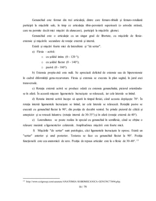 16 / 79
Genunchiul este format din trei articulaţii, dintre care femuro-tibială şi femuro-rotuliană
participă la mişcările sale, în timp ce articulaţia tibio-peronieră superioară (o artrodie strânsă,
care nu permite decât mici mişcări de alunecare), participă la mişcările gleznei.
Genunchiul este o articulaţie cu un singur grad de libertate, cu mişcările de flexie-
extensie şi mişcările secundare de rotaţie externă şi internă.
Există şi mişcări foarte mici de lateralitate şi ″de sertar″.
a) Flexia – activă:
o cu şoldul intins (0 - 120 °);
o cu şoldul flectat (0 - 140°);
o pasivă (0 - 160°).
b) Extensia propiu-zisă este nulă. Se apreciază deficitul de extensie sau de hiperextensie
în cadrul diformităţii genu-recurvatum. Flexia şi extensia se executa în plan sagital, în jurul axei
transversale.
c) Rotaţia externă activă se produce odată cu extensia genunchiului, piciorul orientându-
se în afară. În această mişcare ligamentele încrucişate se relaxează, iar cele laterale se întind.
d) Rotatia internă activă începe să apară în timpul flexiei, când aceasta depăşeşte 70°. În
rotaţia internă ligamentele încrucişate se întind, iar cele laterale se relaxează. Rotaţiile pasive se
execută cu genunchiul flectat la 90°, din poziţia de decubit ventral. Se prinde piciorul de călcâi şi
antepicior şi se rotează înăuntru (rotaţie internă de 30-35°) şi în afară (rotaţie externă de 40°).
e) Lateralitatea se poate realiza în special cu genunchiul în semiflexie, când se obţine o
relaxare maximă a ligamentelor colaterale. Amplitudinea mişcării este foarte mică.
f) Mişcările ″de sertar″ sunt patologice, căci ligamentele încrucişate le opresc. Există un
″sertar″ anterior şi unul posterior. Testarea se face cu genunchiul flectat la 90°. Poziţia
funcţională este cea anatomică de zero. Poziţia de repaus articular este la o flexie de 30-40°. 15
15 http://www.scrigroup.com/sanatate/ANATOMIA-SI-BIOMECANICA-GENUNC73496.php.
 