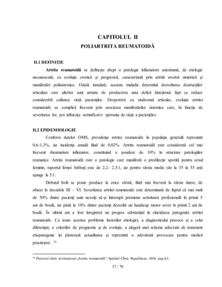 17 / 79
CAPITOLUL II
POLIARTRITA REUMATOIDĂ
II.1 DEFINIŢIE
Artrita reumatoidă se defineşte drept o patologie inflamatore autoimună, de etiologie
necunoscută, cu evoluţie cronică şi progresivă, caracterizată prin artrită erozivă simetrică şi
manifestări polisistemice. Odată instalată, aceasta maladie determină dezvoltarea destrucţiilor
articulare care ulterior sunt urmate de producerea unui deficit funcţional, fapt ce reduce
considerabil calitatea vieţii pacienţilor. Deopotrivă cu sindromul articular, evoluţia artritei
reumatoide se complică frecvent prin asocierea manifestărilor sistemice care, în funcţie de
severitatea lor, pot influenţa semnificativ speranţa de viaţă a pacienţilor.
II.2 EPIDEMIOLOGIE
Conform datelor OMS, prevalenţa artritei reumatoide în populaţia generală reprezintă
0,6-1,3%, iar incidenţa anuală fiind de 0,02%. Artrita reumatoidă este considerată cel mai
frecvent rheumatism inflamator, constituind o pondere de 10% în structura patologiilor
reumatice. Artrita reumatoidă este o patologie care manifestă o predilecţie sporită pentru sexul
feminin, raportul femei: bărbaţi este de 2,2- 2,5:1, iar pentru vârsta medie (de la 35 la 55 ani)
ajunge la 5:1.
Debutul bolii se poate produce la orice vârstă, fiind mai frecvent la vârste tinere, de
obicei în decadele III – VI. Severitatea artritei reumatoide este determinată de faptul că mai mult
de 50% dintre pacienţi sunt nevoiţi să-şi întrerupă prematur activitatea profesională în primii 5
ani de boală, iar până la 10% dintre pacienţi dezvoltă un handicap motor sever în primii 2 ani de
boală. În ultimii ani a fost înregistrat un progres substanţial în elucidarea patogeniei artritei
reumatoide. Cu toate acestea problema factorilor etiologici, a diagnosticului precoce şi a celui
diferenţiat, a criteriilor de prognostic şi de evoluţie, a alegerii unei scheme adecvate de tratament
etiopatogenic îşi păstrează actualitatea şi reprezintă o adevărată provocare pentru medicii
practicieni. 16
16 Protocol clinic instituţional „Artrita reumatoidă”, Spitalul Clinic Republican, 2010, pag.4,5.
 