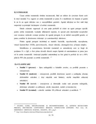 18 / 79
II.3 ETIOLOGIE
Cauza artritei reumatoide rămâne necunoscută, fiind un subiect de cercetare foarte activ
la nivel mondial. S-a sugerat că artrita reumatoidă ar putea fi o manifestare de răspuns al gazdei
la un la un agent infecţios sau o susceptibilitate genetică. Agenţii infecţioşi au fost mult timp
suspectați ca potenţial declanşator al artritei reumatoide.
Datele existente sugerează că este puţin probabil să existe un agent patogen specific
pentru artrita reumatoidă. Leziunile inflamatorii repetate, în special prin intermediul receptorilor
care recunosc molecule comune produse de agenţii patogeni, la un individ susceptibil genetic, ar
putea contribui la deteriorarea toleranţei şi a autoimunităţii ulterioare.
Printre agenții patogeni incriminați se numără: bacteriile, mycobacteriile, mycoplasma,
virusul Epstein-Barr (VEB), parvovirusurile, virusul rubeolei, citomegalovirus şi herpes simplex.
Identificarea şi caracterizarea factorului reumatoid ca autoanticorp care se leagă de
porţiunea Fc a IgG, a fost prima dovadă directă asupra faptului că autoimunitatea ar putea juca
rol în artrita reumatoidă. Anticorpii peptidici anticitrulinaţi au fost găsiţi în probele de ser a 80%
până la 90% din pacienţii cu artrită reumatoidă. 17
II.4 CLASIFICARE
 Stadiul I (precoce) – lipsa radiografică a leziunilor erozive, cu posibila prezenta a
osteoporozei;
 Stadiul II (moderat) – osteoporoză, posibilă deteriorare uşoară a cartilajului, absenţa
deformărilor articulare ( deşi mişcările sunt limitate), atrofia muşchilor adiacenţi
articulaţiei;
 Stadiul III (sever) - osteoporoza şi distrucţiile osului sunt prezente radiografic,
deformare articulară cu subluxaţii, atrofie musculară, noduli şi tenosinovite;
 Stadiul IV (terminal) - criteriile stadiului III şi fibroză articulară şi anchiloză. 18
17 STUDIUL CLINIC, HISTOPATOLOGIC ŞI IMUNOHISTOCHIMIC AL ARTRITEI REUMATOIDE
PRECOCE, DOCTORAND: CĂPITĂNESCU BOGDAN, CONDUCĂTOR ŞTIINŢIFIC: Prof. Univ. Dr.
SIMIONESCU CRISTIANA EUGENIA, CRAIOVA, 2011, pag.5.
18 http://www.fitmed.ro/afectiuni/Poliartritareumatoida.html.
 