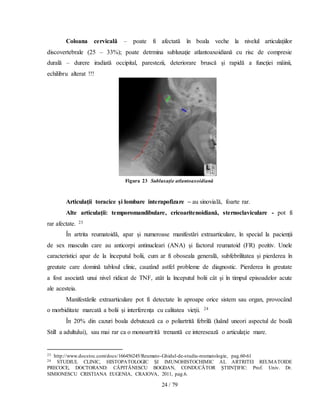 24 / 79
Coloana cervicală – poate fi afectată în boala veche la nivelul articulaţiilor
discovertebrale (25 – 33%); poate detrmina subluxaţie atlantoaxoidiană cu risc de compresie
durală – durere iradiată occipital, parestezii, deteriorare bruscă şi rapidă a funcţiei mâinii,
echilibru alterat !!!
Figura 23 Subluxaţie atlantoaxoidiană
Articulaţii toracice şi lombare interapofizare – au sinovială, foarte rar.
Alte articulaţii: temporomandibulare, cricoaritenoidiană, sternoclaviculare - pot fi
rar afectate. 23
În artrita reumatoidă, apar și numeroase manifestări extraarticulare, în special la pacienţii
de sex masculin care au anticorpi antinucleari (ANA) şi factorul reumatoid (FR) pozitiv. Unele
caracteristici apar de la începutul bolii, cum ar fi oboseala generală, subfebrilitatea și pierderea în
greutate care domină tabloul clinic, cauzând astfel probleme de diagnostic. Pierderea în greutate
a fost asociată unui nivel ridicat de TNF, atât la începutul bolii cât şi în timpul episoadelor acute
ale acesteia.
Manifestările extraarticulare pot fi detectate în aproape orice sistem sau organ, provocând
o morbiditate marcată a bolii şi interferenţa cu calitatea vieţii. 24
În 20% din cazuri boala debutează ca o poliartrită febrilă (luând uneori aspectul de boală
Still a adultului), sau mai rar ca o monoartrită trenantă ce interesează o articulaţie mare.
23 http://www.docstoc.com/docs/166456245/Reumato-Ghidul-de-studiu-reumatologie, pag.60-61
24 STUDIUL CLINIC, HISTOPATOLOGIC ŞI IMUNOHISTOCHIMIC AL ARTRITEI REUMATOIDE
PRECOCE, DOCTORAND: CĂPITĂNESCU BOGDAN, CONDUCĂTOR ŞTIINŢIFIC: Prof. Univ. Dr.
SIMIONESCU CRISTIANA EUGENIA, CRAIOVA, 2011, pag.6.
 