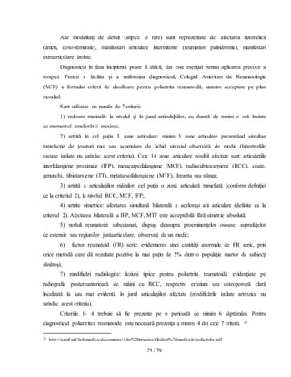 25 / 79
Alte modalităţi de debut (atipice şi rare) sunt reprezentate de: afectarea rizomelică
(umeri, coxo-femurale), manifestări articulare intermitente (reumatism palindromic), manifestări
extraarticulare izolate.
Diagnosticul în faza incipientă poate fi dificil, dar este esenţial pentru aplicarea precoce a
terapiei. Pentru a facilita şi a uniformiza diagnosticul, Colegiul American de Reumatologie
(ACR) a formulat criterii de clasificare pentru poliartrita reumatoidă, unanim acceptate pe plan
mondial.
Sunt utilizate un număr de 7 criterii:
1) redoare matinală: la nivelul şi în jurul articulaþiilor, cu durată de minim o oră înainte
de momentul ameliorării maxime;
2) artrită în cel puţin 3 zone articulare: minim 3 zone articulare prezentând simultan
tumefacţie de ţesuturi moi sau acumulare de lichid sinovial observată de medic (hipertrofiile
osoase izolate nu satisfac acest criteriu). Cele 14 zone articulare posibil afectate sunt: articulaţiile
interfalangiene proximale (IFP), metacarpofalangiene (MCF), radiocubitocarpiene (RCC), coate,
genunchi, tibiotarsiene (TT), metatarsofalangiene (MTF), dreapta sau stânga;
3) artrită a articulaţiilor mâinilor: cel puţin o zonă articulară tumefiată (conform definiţiei
de la criteriul 2), la nivelul RCC, MCF, IFP;
4) artrite simetrice: afectarea simultană bilaterală a aceloraşi arii articulare (definite ca la
criteriul 2). Afectarea bilaterală a IFP, MCF, MTF este acceptabilă fără simetrie absolută;
5) noduli reumatoizi: subcutanaţi, dispuşi deasupra proeminenţelor osoase, suprafeţelor
de extensie sau regiunilor juxtaarticulare, observaţi de un medic;
6) factor reumatoid (FR) seric: evidenţierea unei cantităţi anormale de FR seric, prin
orice metodă care dă rezultate pozitive la mai puţin de 5% dintr-o populaţie martor de subiecţi
sănătoşi;
7) modificări radiologice: leziuni tipice pentru poliartrita reumatoidă evidenţiate pe
radiografia posteroanterioară de mâini cu RCC, respectiv: eroziuni sau osteoporoză clară
localizată la sau mai evidentă în jurul articulaţiilor afectate (modificările izolate artrozice nu
satisfac acest criteriu).
Criteriile 1- 4 trebuie să fie prezente pe o perioadă de minim 6 săptămâni. Pentru
diagnosticul poliartritei reumatoide este necesară prezenţa a minim 4 din cele 7 criterii. 25
25 http://usmf.md/Infomedica/documente/Alre%20resurse/Ghiduri%20medicale/poliartrita.pdf.
 